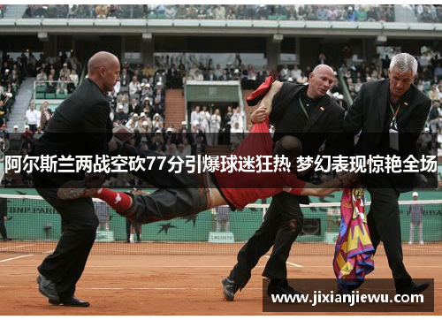 阿尔斯兰两战空砍77分引爆球迷狂热 梦幻表现惊艳全场