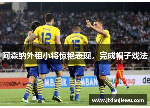 阿森纳外租小将惊艳表现,完成帽子戏法 阿森纳外租小将惊艳表现,完成帽子戏法